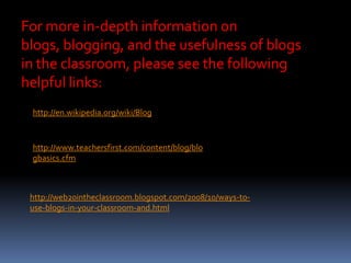 For more in-depth information on
blogs, blogging, and the usefulness of blogs
in the classroom, please see the following
helpful links:
http://en.wikipedia.org/wiki/Blog
http://www.teachersfirst.com/content/blog/blo
gbasics.cfm
http://web20intheclassroom.blogspot.com/2008/10/ways-to-
use-blogs-in-your-classroom-and.html
 