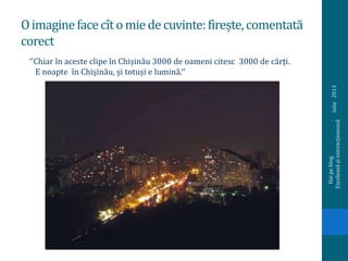 Oimaginefacecîtomiedecuvinte:firește,comentată
corect
iulie2013
Haipeblog.
Exceleazășiinteracționează
‘’Chiar în aceste clipe în Chișinău 3000 de oameni citesc 3000 de cărți.
E noapte în Chișinău, și totuși e lumină.‘’
 