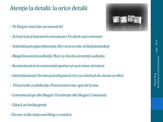 Atențieladetalii:laoricedetalii
- Peblogtevinziîntr-unanumitfel
- Scrisulmaișiînseamnăcomunicare.Fiiatentcumcomunici
- Schimbăpercepțiacititorului.Dă-icevaceestealtău(iziumicika)
- Blogulînseamnăaudiență.Maieșichestiasămențiiaudiența
- Reorientează-telamomentuloportunșinutetemesătestezi
- Interacționează.Unmesajnerăspunslaelecaoloviturădeciocancuefect
- Fălucrurilecudedicație.Promovareavineapoidelasine
- Comenteazăpealtebloguri.Urmăreștealtebloguri.Comunică.
- Educă,nuînvățagreșit.
-Fiecarezidinviațaunuiblogeonouăzi.
iulie2013
Haipeblog.
Exceleazășiinteracționează
 