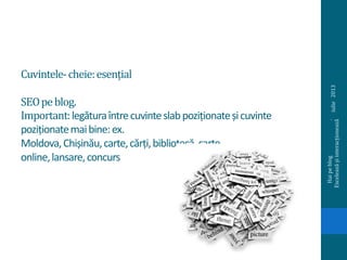 Cuvintele-cheie:esențial
SEOpeblog.
Important:legăturaîntrecuvinteslabpoziționateșicuvinte
poziționatemaibine:ex.
Moldova,Chișinău,carte,cărți,bibliotecă,carte
online,lansare,concurs
iulie2013
Haipeblog.
Exceleazășiinteracționează
 