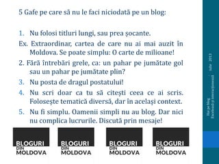 5 Gafe pe care să nu le faci niciodată pe un blog:
1. Nu folosi titluri lungi, sau prea șocante.
Ex. Extraordinar, cartea de care nu ai mai auzit în
Moldova. Se poate simplu: O carte de milioane!
2. Fără întrebări grele, ca: un pahar pe jumătate gol
sau un pahar pe jumătate plin?
3. Nu posta de dragul postatului!
4. Nu scri doar ca tu să citești ceea ce ai scris.
Folosește tematică diversă, dar în același context.
5. Nu fi simplu. Oamenii simpli nu au blog. Dar nici
nu complica lucrurile. Discută prin mesaje!
iulie2013
Haipeblog.
Exceleazășiinteracționează
 