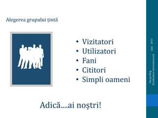 iulie2013
Haipeblog.
Exceleazășiinteracționează
Alegerea grupului țintă
• Vizitatori
• Utilizatori
• Fani
• Cititori
• Simpli oameni
Adică....ai noștri!
 