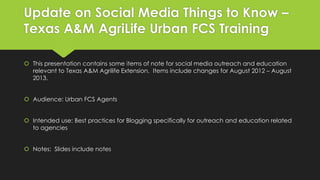 Update on Social Media Things to Know –
Texas A&M AgriLife Urban FCS Training
 This presentation contains some items of note for social media outreach and education
relevant to Texas A&M Agrilife Extension. Items include changes for August 2012 – August
2013.
 Audience: Urban FCS Agents
 Intended use: Best practices for Blogging specifically for outreach and education related
to agencies
 Notes: Slides include notes
 