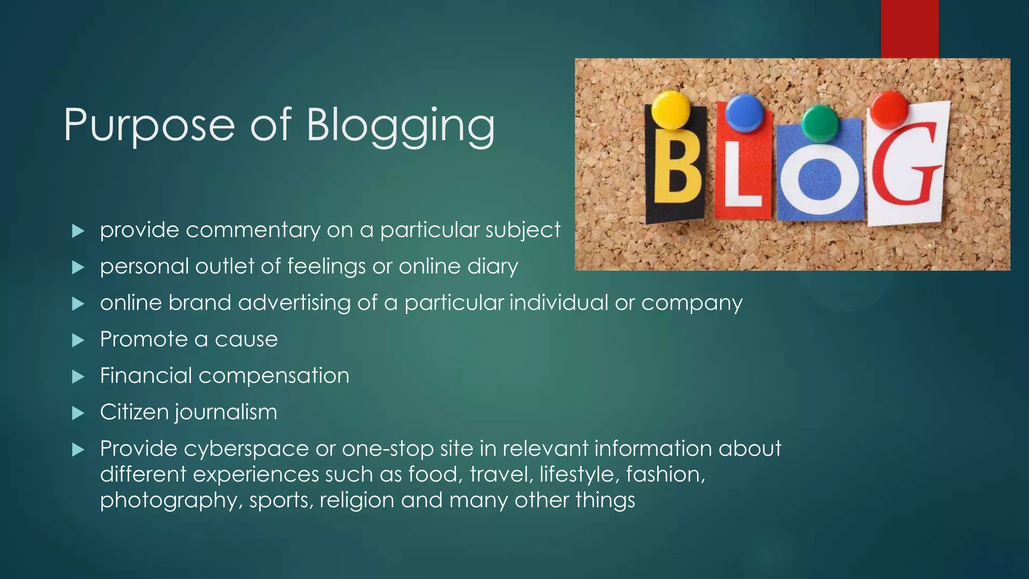 Purpose of Blogging
 provide commentary on a particular subject
 personal outlet of feelings or online diary
 online brand advertising of a particular individual or company
 Promote a cause
 Financial compensation
 Citizen journalism
 Provide cyberspace or one-stop site in relevant information about
different experiences such as food, travel, lifestyle, fashion,
photography, sports, religion and many other things
 