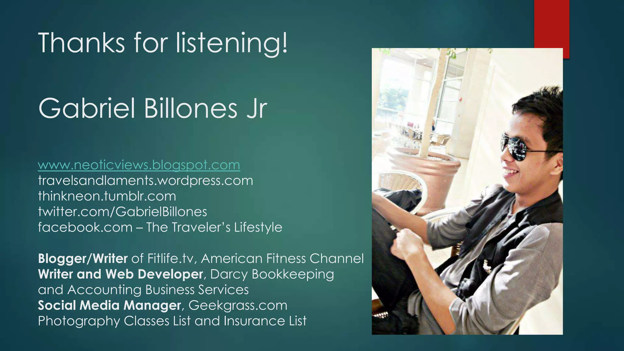 Thanks for listening!
Gabriel Billones Jr
www.neoticviews.blogspot.com
travelsandlaments.wordpress.com
thinkneon.tumblr.com
twitter.com/GabrielBillones
facebook.com – The Traveler’s Lifestyle
Blogger/Writer of Fitlife.tv, American Fitness Channel
Writer and Web Developer, Darcy Bookkeeping
and Accounting Business Services
Social Media Manager, Geekgrass.com
Photography Classes List and Insurance List
 