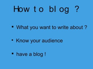 How t o bl og ?
 What you want to write about ?


Know your audience

 have a blog !

 