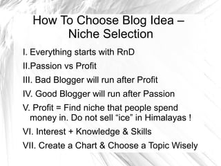 How To Choose Blog Idea –
Niche Selection
I. Everything starts with RnD
II.Passion vs Profit
III. Bad Blogger will run after Profit
IV. Good Blogger will run after Passion
V. Profit = Find niche that people spend
money in. Do not sell “ice” in Himalayas !
VI. Interest + Knowledge & Skills
VII. Create a Chart & Choose a Topic Wisely
 