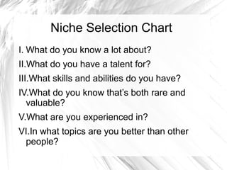Niche Selection Chart
I. What do you know a lot about?
II.What do you have a talent for?
III.What skills and abilities do you have?
IV.What do you know that’s both rare and
valuable?
V.What are you experienced in?
VI.In what topics are you better than other
people?
 