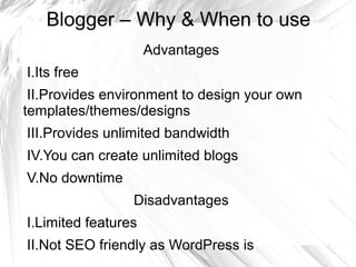 Blogger – Why & When to use
Advantages
I.Its free
II.Provides environment to design your own
templates/themes/designs
III.Provides unlimited bandwidth
IV.You can create unlimited blogs
V.No downtime
Disadvantages
I.Limited features
II.Not SEO friendly as WordPress is
 