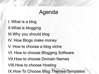 Agenda
I. What is a blog
II.What is blogging
III.Why you should blog
IV. How Blogs make money
V. How to choose a blog niche
VI. How to choose Blogging Software
VII.How to choose Domain Names
VIII.How to choose Hosting
IX.How To Choose Blog Themes/Templates
 