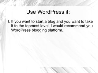 Use WordPress if:
I. If you want to start a blog and you want to take
it to the topmost level, I would recommend you
WordPress blogging platform.
 