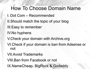How To Choose Domain Name
I. Dot Com – Recommended
II.Should match the topic of your blog
III.Easy to remember
IV.No hyphens
V.Check your domain with Archive.org
VI.Check if your domain is ban from Adsense or
not
VII.Avoid Trademarks
VIII.Ban from Facebook or not
IX.NameCheap, BigRock & Godaddy
 