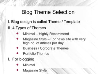 Blog Theme Selection
I. Blog design is called Theme / Template
II. 4 Types of Themes
 Minimal – Highly Recommend
 Magazine Style – For news site with very
high no. of articles per day
 Business / Corporate Themes
 Portfolio Themes
I. For blogging
 Minimal
 Magazine Style
 