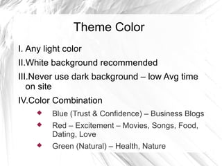 Theme Color
I. Any light color
II.White background recommended
III.Never use dark background – low Avg time
on site
IV.Color Combination
 Blue (Trust & Confidence) – Business Blogs
 Red – Excitement – Movies, Songs, Food,
Dating, Love
 Green (Natural) – Health, Nature
 