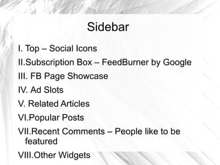 Sidebar
I. Top – Social Icons
II.Subscription Box – FeedBurner by Google
III. FB Page Showcase
IV. Ad Slots
V. Related Articles
VI.Popular Posts
VII.Recent Comments – People like to be
featured
VIII.Other Widgets
 