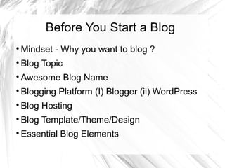 Before You Start a Blog

Mindset - Why you want to blog ?

Blog Topic

Awesome Blog Name

Blogging Platform (I) Blogger (ii) WordPress

Blog Hosting

Blog Template/Theme/Design

Essential Blog Elements
 