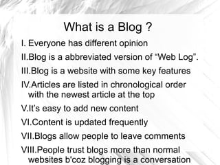 What is a Blog ?
I. Everyone has different opinion
II.Blog is a abbreviated version of “Web Log”.
III.Blog is a website with some key features
IV.Articles are listed in chronological order
with the newest article at the top
V.It’s easy to add new content
VI.Content is updated frequently
VII.Blogs allow people to leave comments
VIII.People trust blogs more than normal
websites b'coz blogging is a conversation
 