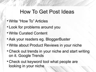 How To Get Post Ideas

Write “How To” Articles

Look for problems around you

Write Curated Content

Ask your readers eg. BloggerBuster

Write about Product Reviews in your niche

Check out trends in your niche and start writing
on it. Google Trends

Check out keyword tool what people are
looking in your niche
 