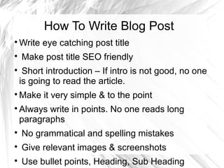 How To Write Blog Post

Write eye catching post title

Make post title SEO friendly

Short introduction – If intro is not good, no one
is going to read the article.

Make it very simple & to the point

Always write in points. No one reads long
paragraphs

No grammatical and spelling mistakes

Give relevant images & screenshots

Use bullet points, Heading, Sub Heading
 