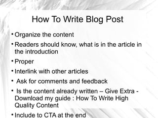 How To Write Blog Post

Organize the content

Readers should know, what is in the article in
the introduction

Proper

Interlink with other articles

Ask for comments and feedback

Is the content already written – Give Extra -
Download my guide : How To Write High
Quality Content

Include to CTA at the end
 
