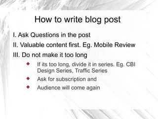 How to write blog post
I. Ask Questions in the post
II. Valuable content first. Eg. Mobile Review
III. Do not make it too long
 If its too long, divide it in series. Eg. CBI
Design Series, Traffic Series
 Ask for subscription and
 Audience will come again
 