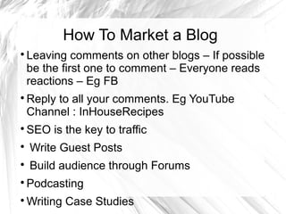 How To Market a Blog

Leaving comments on other blogs – If possible
be the first one to comment – Everyone reads
reactions – Eg FB

Reply to all your comments. Eg YouTube
Channel : InHouseRecipes

SEO is the key to traffic

Write Guest Posts

Build audience through Forums

Podcasting

Writing Case Studies
 