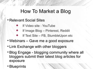How To Market a Blog

Relevant Social Sites
 If Video site : YouTube
 If Image Blog – Pinterest, Reddit
 If Text Site – FB, StumbleUpon etc

Webinars – Gave me a good exposure

Link Exchange with other bloggers

Blog Engage - blogging community where all
bloggers submit their latest blog articles for
exposure

Blueprints
 