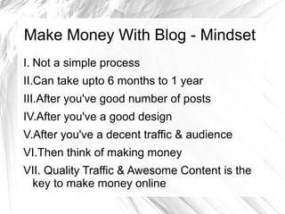 Make Money With Blog - Mindset
I. Not a simple process
II.Can take upto 6 months to 1 year
III.After you've good number of posts
IV.After you've a good design
V.After you've a decent traffic & audience
VI.Then think of making money
VII. Quality Traffic & Awesome Content is the
key to make money online
 