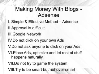 Making Money With Blogs -
Adsense
I. Simple & Effective Method – Adsense
II.Approval is difficult
III.Google Network
IV.Do not click on your own Ads
V.Do not ask anyone to click on your Ads
VI.Place Ads, optimize and let rest of stuff
happens naturally
VII.Do not try to game the system
VIII.Try to be smart but not over smart
 