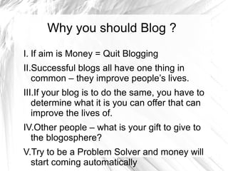 Why you should Blog ?
I. If aim is Money = Quit Blogging
II.Successful blogs all have one thing in
common – they improve people’s lives.
III.If your blog is to do the same, you have to
determine what it is you can offer that can
improve the lives of.
IV.Other people – what is your gift to give to
the blogosphere?
V.Try to be a Problem Solver and money will
start coming automatically
 