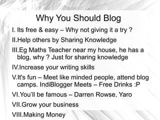 Why You Should Blog
I. Its free & easy – Why not giving it a try ?
II.Help others by Sharing Knowledge
III.Eg Maths Teacher near my house, he has a
blog, why ? Just for sharing knowledge
IV.Increase your writing skills
V.It's fun – Meet like minded people, attend blog
camps. IndiBlogger Meets – Free Drinks :P
VI.You’ll be famous – Darren Rowse, Yaro
VII.Grow your business
VIII.Making Money
 