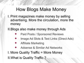 How Blogs Make Money
I. Print magazines make money by selling
advertising. More the circulation, more the
money
II.Blogs also make money through Ads
 Paid Posts / Sponsored Reviews
 Image Ad Slots & Text Links (Direct Ads)
 Affiliate Marketing
 Adsense & Similar Ad Networks
I. More Quality Traffic = More Money
II.What is Quality Traffic ?
 