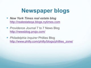Newspaper blogs 
 New York Times real estate blog 
http://realestateqa.blogs.nytimes.com 
 Providence Journal 7 to 7 News Blog 
http://newsblog.projo.com/ 
 Philadelphia Inquirer Phillies Blog 
http://www.philly.com/philly/blogs/phillies_zone/ 
 