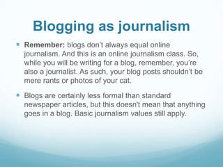 Blogging as journalism 
 Remember: blogs don’t always equal online 
journalism. And this is an online journalism class. So, 
while you will be writing for a blog, remember, you’re 
also a journalist. As such, your blog posts shouldn’t be 
mere rants or photos of your cat. 
 Blogs are certainly less formal than standard 
newspaper articles, but this doesn't mean that anything 
goes in a blog. Basic journalism values still apply. 
 