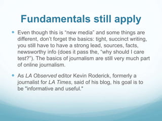 Fundamentals still apply 
 Even though this is “new media” and some things are 
different, don’t forget the basics: tight, succinct writing, 
you still have to have a strong lead, sources, facts, 
newsworthy info (does it pass the, “why should I care 
test?”). The basics of journalism are still very much part 
of online journalism. 
 As LA Observed editor Kevin Roderick, formerly a 
journalist for LA Times, said of his blog, his goal is to 
be "informative and useful." 
 