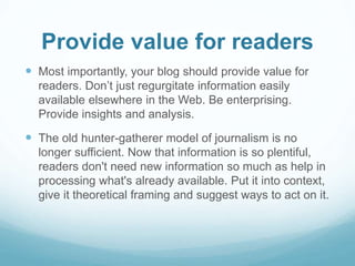 Provide value for readers 
 Most importantly, your blog should provide value for 
readers. Don’t just regurgitate information easily 
available elsewhere in the Web. Be enterprising. 
Provide insights and analysis. 
 The old hunter-gatherer model of journalism is no 
longer sufficient. Now that information is so plentiful, 
readers don't need new information so much as help in 
processing what's already available. Put it into context, 
give it theoretical framing and suggest ways to act on it. 
 