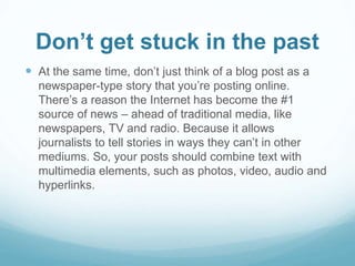 Don’t get stuck in the past 
 At the same time, don’t just think of a blog post as a 
newspaper-type story that you’re posting online. 
There’s a reason the Internet has become the #1 
source of news – ahead of traditional media, like 
newspapers, TV and radio. Because it allows 
journalists to tell stories in ways they can’t in other 
mediums. So, your posts should combine text with 
multimedia elements, such as photos, video, audio and 
hyperlinks. 
 