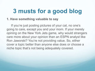 3 musts for a good blog 
1. Have something valuable to say 
If you’re just posting pictures of your cat, no one’s 
going to care, except you and your mom. If your merely 
opining on the New York Jets game, why would strangers 
care more about your opinion than an ESPN analyst like 
Ron Jaworski? You’re not providing value. So, either 
cover a topic better than anyone else does or choose a 
niche topic that’s not being adequately covered. 
 