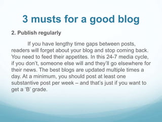3 musts for a good blog 
2. Publish regularly 
If you have lengthy time gaps between posts, 
readers will forget about your blog and stop coming back. 
You need to feed their appetites. In this 24-7 media cycle, 
if you don’t, someone else will and they’ll go elsewhere for 
their news. The best blogs are updated multiple times a 
day. At a minimum, you should post at least one 
substantive post per week – and that’s just if you want to 
get a ‘B’ grade. 
 