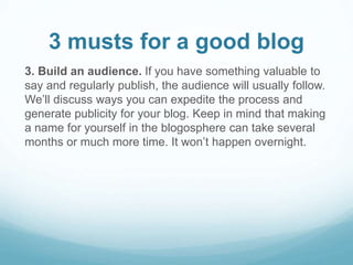 3 musts for a good blog 
3. Build an audience. If you have something valuable to 
say and regularly publish, the audience will usually follow. 
We’ll discuss ways you can expedite the process and 
generate publicity for your blog. Keep in mind that making 
a name for yourself in the blogosphere can take several 
months or much more time. It won’t happen overnight. 
 