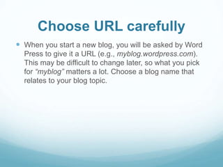 Choose URL carefully 
 When you start a new blog, you will be asked by Word 
Press to give it a URL (e.g., myblog.wordpress.com). 
This may be difficult to change later, so what you pick 
for “myblog” matters a lot. Choose a blog name that 
relates to your blog topic. 
 