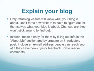 Explain your blog 
 Only returning visitors will know what your blog is 
about. Don’t force new visitors to have to figure out for 
themselves what your blog is about. Chances are they 
won’t stick around to find out. 
 Instead, make it easy for them by filling out info in the 
“About Me” section and by creating an introductory 
post. Include an e-mail address people can reach you 
at if they have news tips or feedback. Invite reader 
comments. 
 