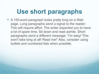 Use short paragraphs 
 A 150-word paragraph looks pretty long on a Web 
page. Long paragraphs send a signal to the reader: 
This will require effort. The writer expected you to have 
a lot of spare time. Sit down and read awhile. Short 
paragraphs send a different message: “I'm easy! This 
won't take long at all! Read me!” Also, consider using 
bullets and numbered lists when possible. 
 