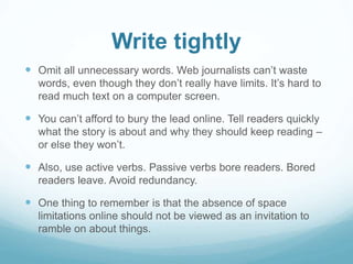 Write tightly 
 Omit all unnecessary words. Web journalists can’t waste 
words, even though they don’t really have limits. It’s hard to 
read much text on a computer screen. 
 You can’t afford to bury the lead online. Tell readers quickly 
what the story is about and why they should keep reading – 
or else they won’t. 
 Also, use active verbs. Passive verbs bore readers. Bored 
readers leave. Avoid redundancy. 
 One thing to remember is that the absence of space 
limitations online should not be viewed as an invitation to 
ramble on about things. 
 
