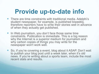 Provide up-to-date info 
 There are time constraints with traditional media. Adelphi’s 
student newspaper, for example, is published biweekly, 
therefore reporters have to write their stories well in advance 
of when they actually get published. 
 In Web journalism, you don’t face those same time 
constraints. Publication is immediate. This is a big reason 
why the Internet is a superior medium for journalism and 
why carbon copies of things you may write for the 
newspaper won't work well. 
 So, if you’re covering a event, blog about it ASAP. Don’t wait 
to publish your blog post until a week later, when it’s old 
news. If you’re writing about a sports team, include the most 
recent stats and results. 
 