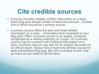 Cite credible sources 
 A source provides reliable, truthful information on a topic. 
Each blog post should contain at least two sources – at least 
one of which should be a primary source. 
 A primary source offers the best and most reliable 
information on a topic – information that’s essential to your 
blog post. Often a primary source is an expert, someone 
recognized as a leading authority on a topic. Or a primary 
source may be a person with firsthand information on a 
topic. A primary source may also be an original document or 
an official report. Always find at least one primary source for 
each substantive blog post. But don’t just stop at one. Use 
as many as you need to tell the story 
 