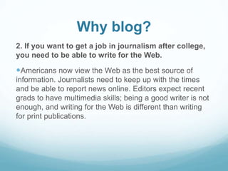 Why blog? 
2. If you want to get a job in journalism after college, 
you need to be able to write for the Web. 
Americans now view the Web as the best source of 
information. Journalists need to keep up with the times 
and be able to report news online. Editors expect recent 
grads to have multimedia skills; being a good writer is not 
enough, and writing for the Web is different than writing 
for print publications. 
 
