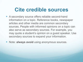 Cite credible sources 
 A secondary source offers reliable second-hand 
information on a topic. Reference books, newspaper 
articles and other media are common secondary 
sources. People with informed opinions on a topic can 
also serve as secondary sources. For example, you 
may quote a student’s opinion on a guest speaker. Use 
secondary sources to expand your information. 
 Note: always avoid using anonymous sources. 
 