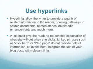 Use hyperlinks 
 Hyperlinks allow the writer to provide a wealth of 
related information to the reader, opening gateways to 
source documents, related stories, multimedia 
enhancements and much more. 
 A link must give the reader a reasonable expectation of 
what she will get when she clicks. Linked phrases such 
as "click here" or "Web page" do not provide helpful 
information, so avoid them. Integrate the text of your 
blog posts with relevant links 
 