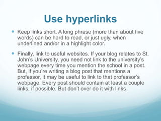 Use hyperlinks 
 Keep links short. A long phrase (more than about five 
words) can be hard to read, or just ugly, when 
underlined and/or in a highlight color. 
 Finally, link to useful websites. If your blog relates to St. 
John’s University, you need not link to the university’s 
webpage every time you mention the school in a post. 
But, if you’re writing a blog post that mentions a 
professor, it may be useful to link to that professor’s 
webpage. Every post should contain at least a couple 
links, if possible. But don’t over do it with links 
 
